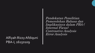 Pendekatan Penelitian
Pemerolehan Bahasa dan
Implikasinya dalam PBA (
Internal Focus)
Contrastive Analysis
Error Analysis
Alfiyah Rizzy Afdiquni
PBA-I, 16150109
 