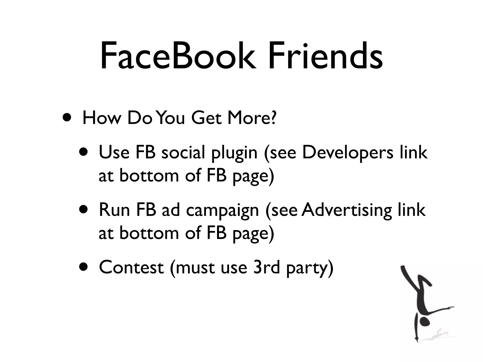 FaceBook Friends
• How Do You Get More?
 • Use FB social plugin (see Developers link
    at bottom of FB page)
 • Run FB ad campaign (see Advertising link
    at bottom of FB page)
 • Contest (must use 3rd party)
 