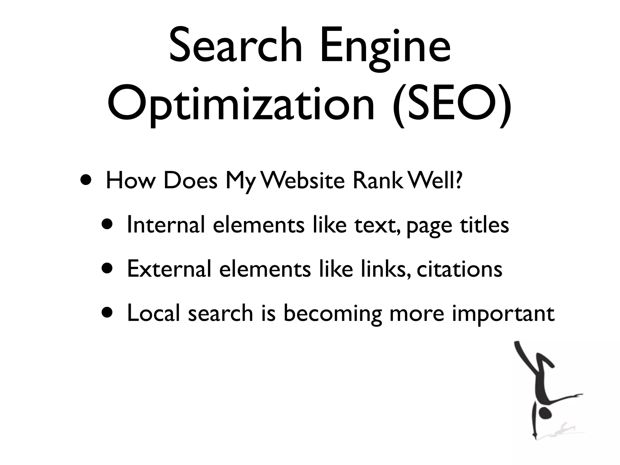 Search Engine
  Optimization (SEO)
• How Does My Website Rank Well?
 • Internal elements like text, page titles
 • External elements like links, citations
 • Local search is becoming more important
 