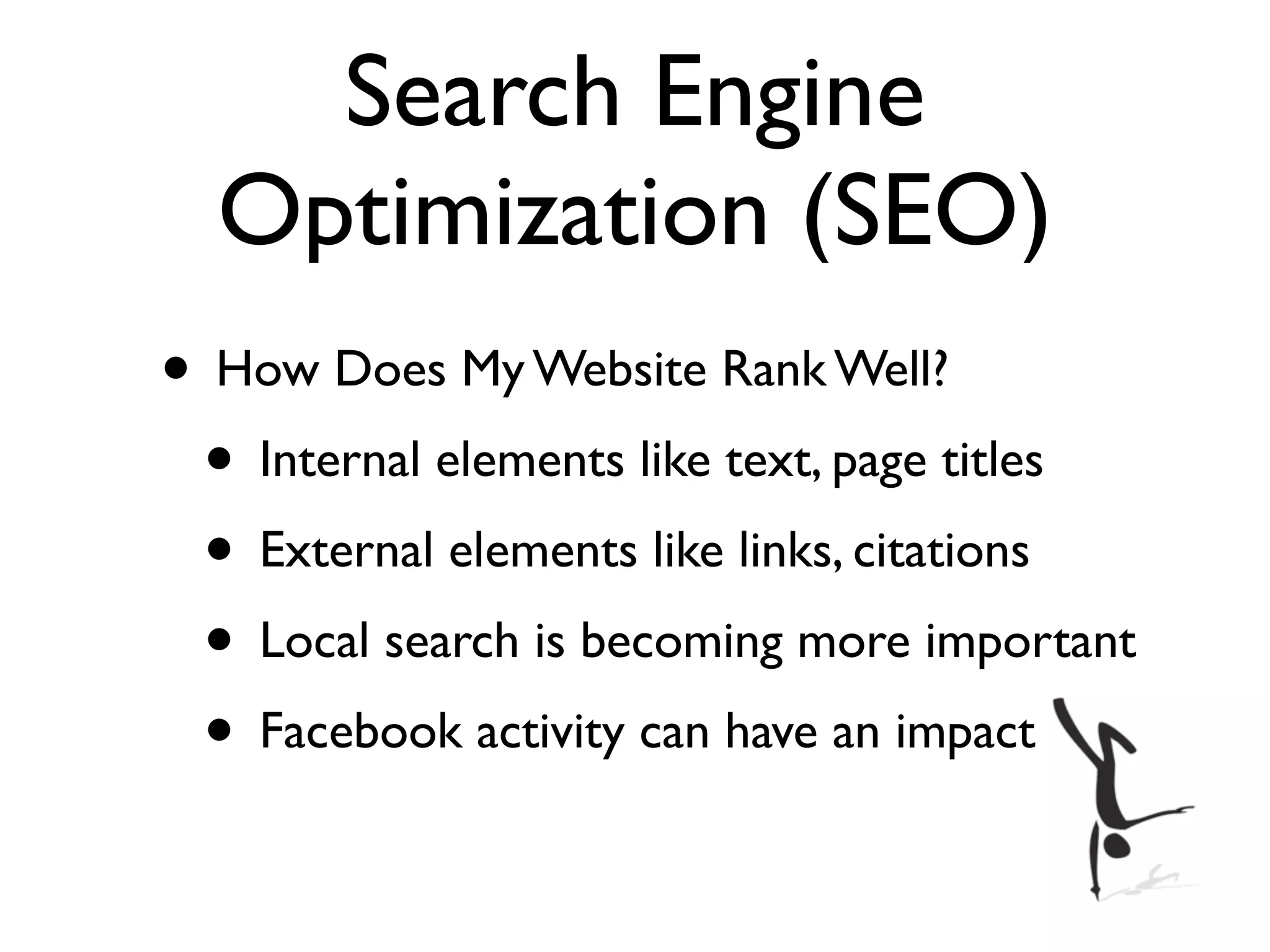 Search Engine
  Optimization (SEO)
• How Does My Website Rank Well?
 • Internal elements like text, page titles
 • External elements like links, citations
 • Local search is becoming more important
 • Facebook activity can have an impact
 