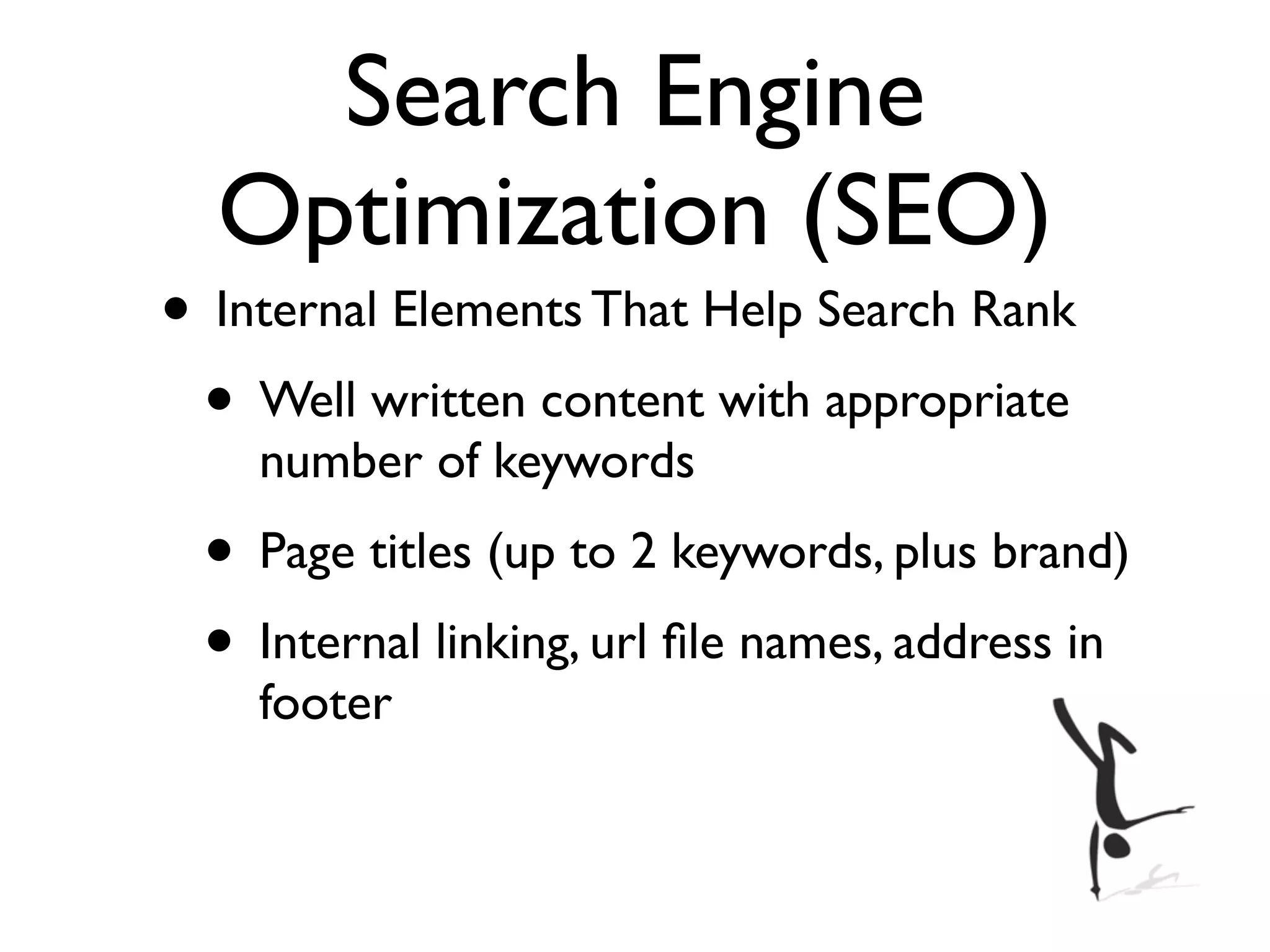 Search Engine
  Optimization (SEO)
• Internal Elements That Help Search Rank
 • Well written content with appropriate
    number of keywords
 • Page titles (up to 2 keywords, plus brand)
 • Internal linking, url ﬁle names, address in
    footer
 