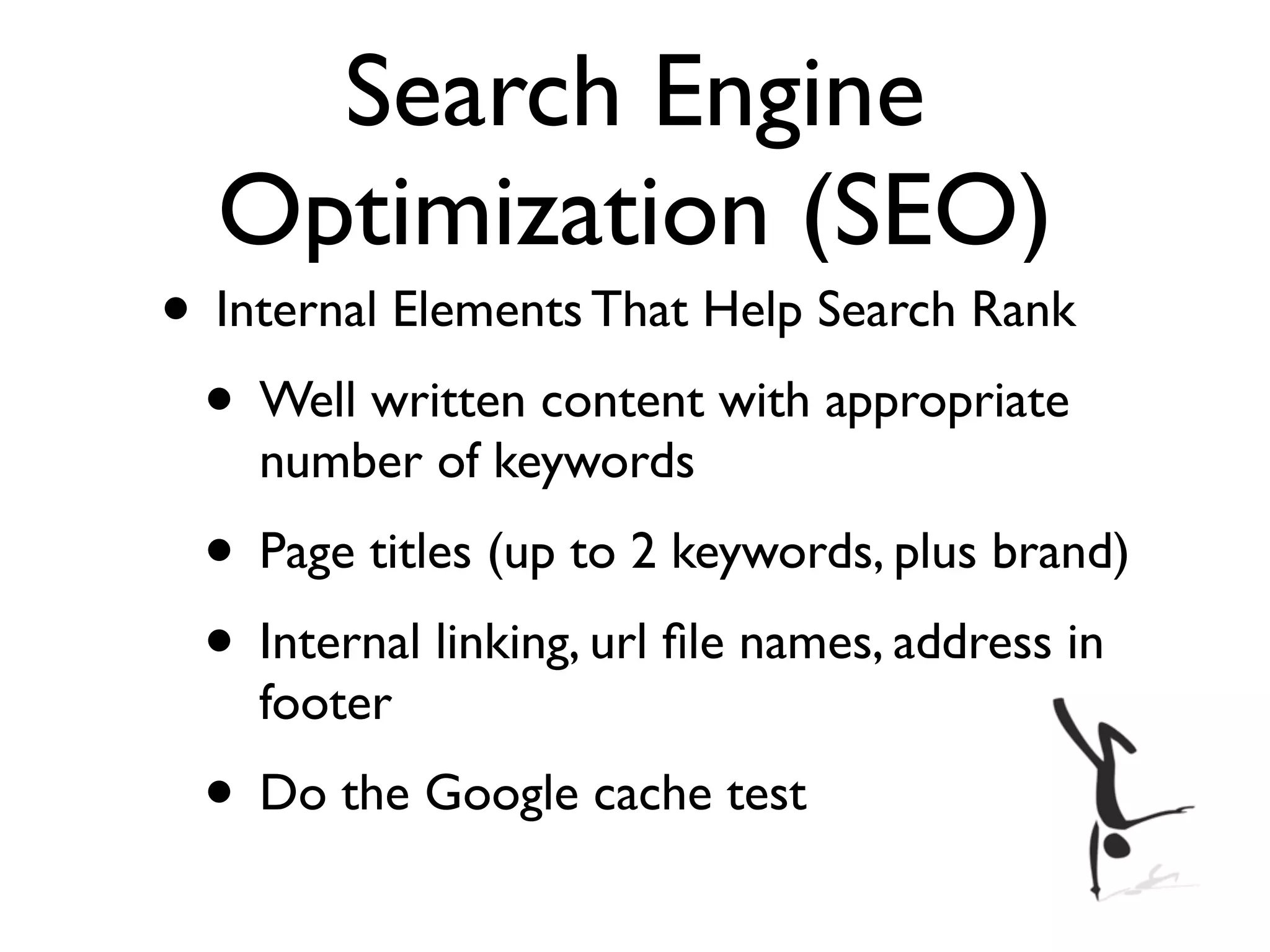 Search Engine
  Optimization (SEO)
• Internal Elements That Help Search Rank
 • Well written content with appropriate
    number of keywords
 • Page titles (up to 2 keywords, plus brand)
 • Internal linking, url ﬁle names, address in
    footer
 • Do the Google cache test
 