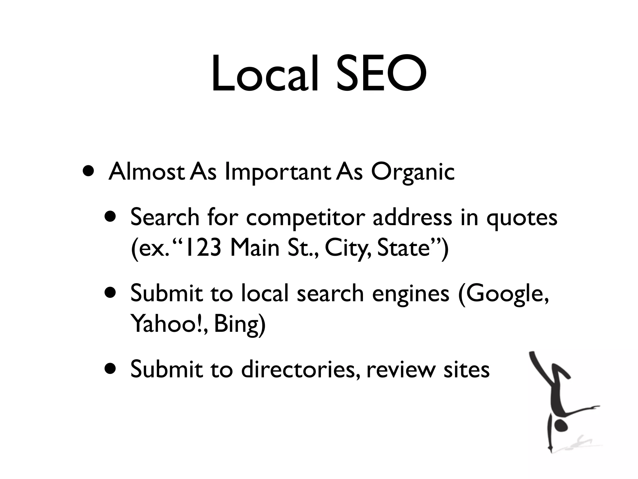 Local SEO
• Almost As Important As Organic
 • Search for competitor address in quotes
    (ex. “123 Main St., City, State”)
 • Submit to local search engines (Google,
    Yahoo!, Bing)
 • Submit to directories, review sites
 