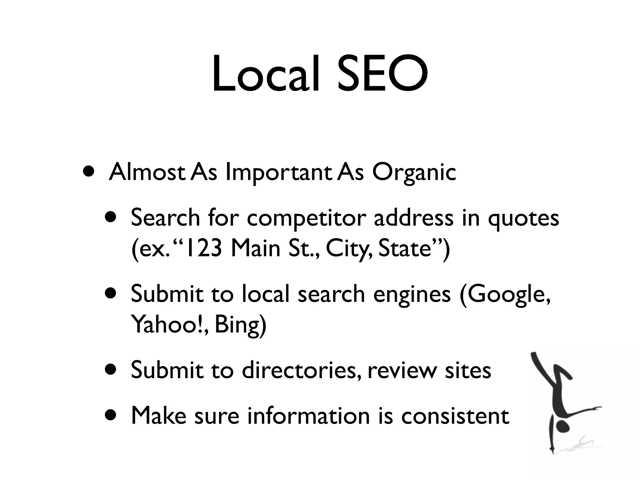 Local SEO
• Almost As Important As Organic
 • Search for competitor address in quotes
    (ex. “123 Main St., City, State”)
 • Submit to local search engines (Google,
    Yahoo!, Bing)
 • Submit to directories, review sites
 • Make sure information is consistent
 