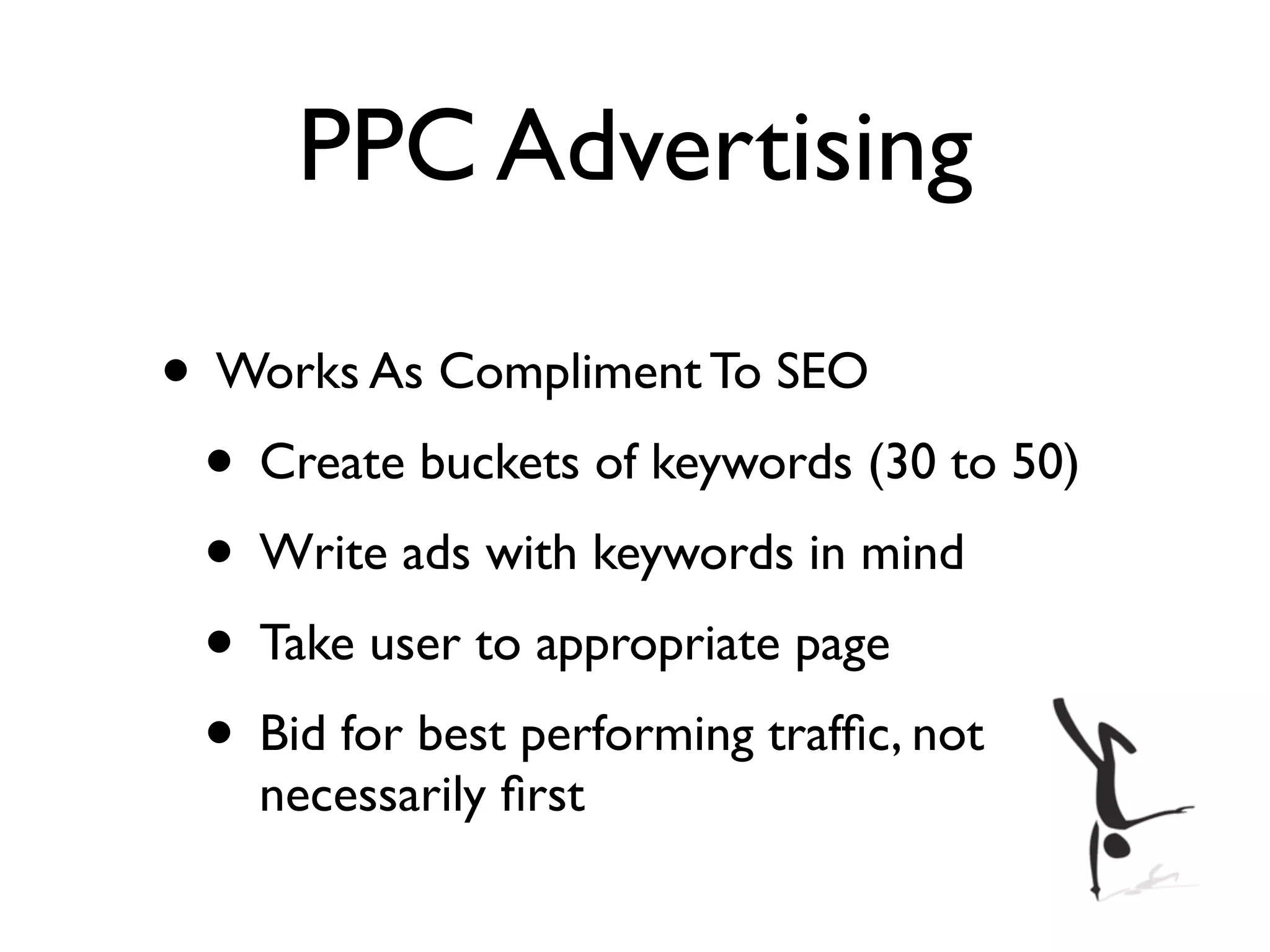 PPC Advertising

• Works As Compliment To SEO
 • Create buckets of keywords (30 to 50)
 • Write ads with keywords in mind
 • Take user to appropriate page
 • Bid for best performing trafﬁc, not
    necessarily ﬁrst
 
