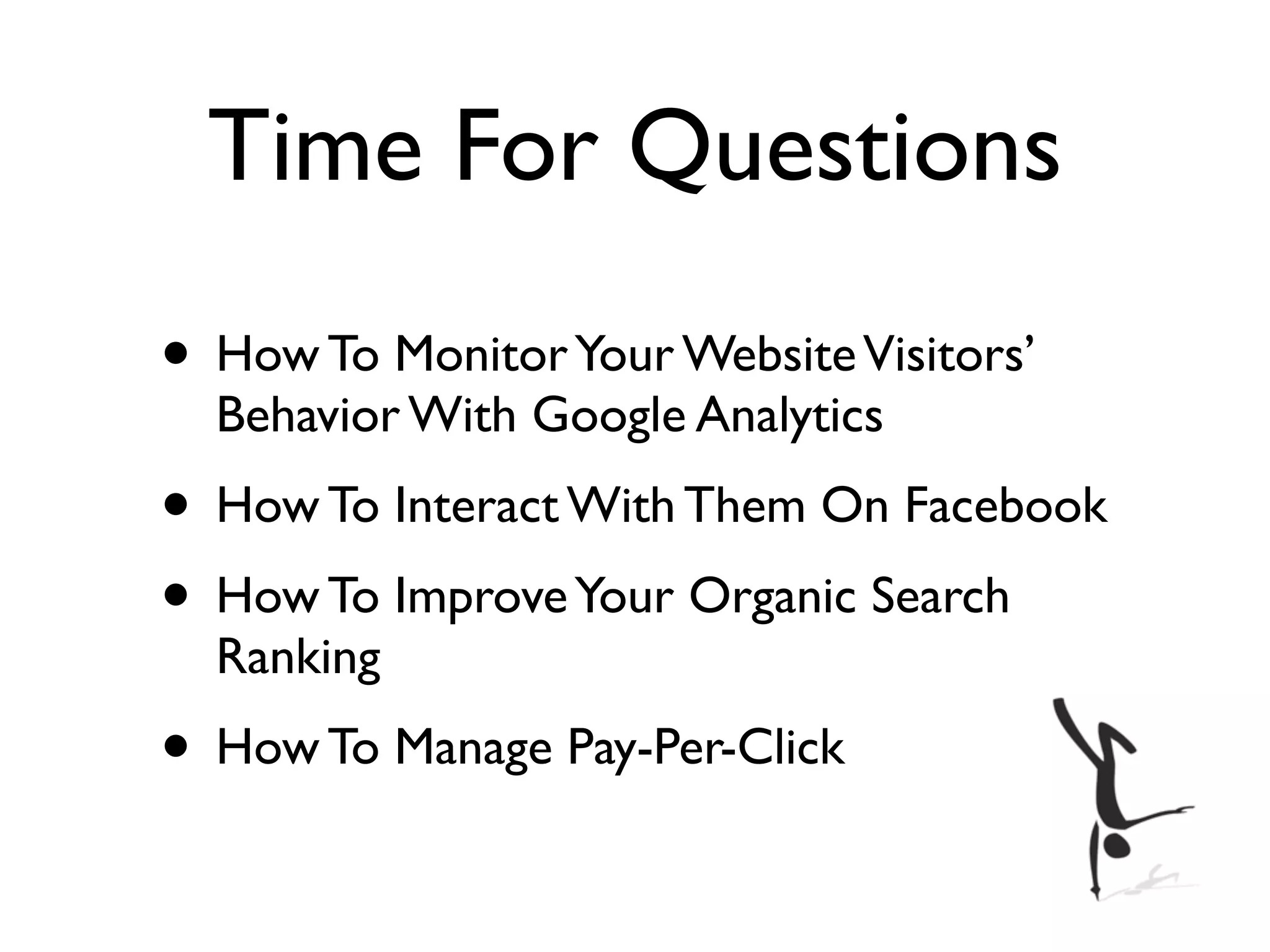 Time For Questions
• How To Monitor Your Website Visitors’
  Behavior With Google Analytics
• How To Interact With Them On Facebook
• How To Improve Your Organic Search
  Ranking
• How To Manage Pay-Per-Click
 