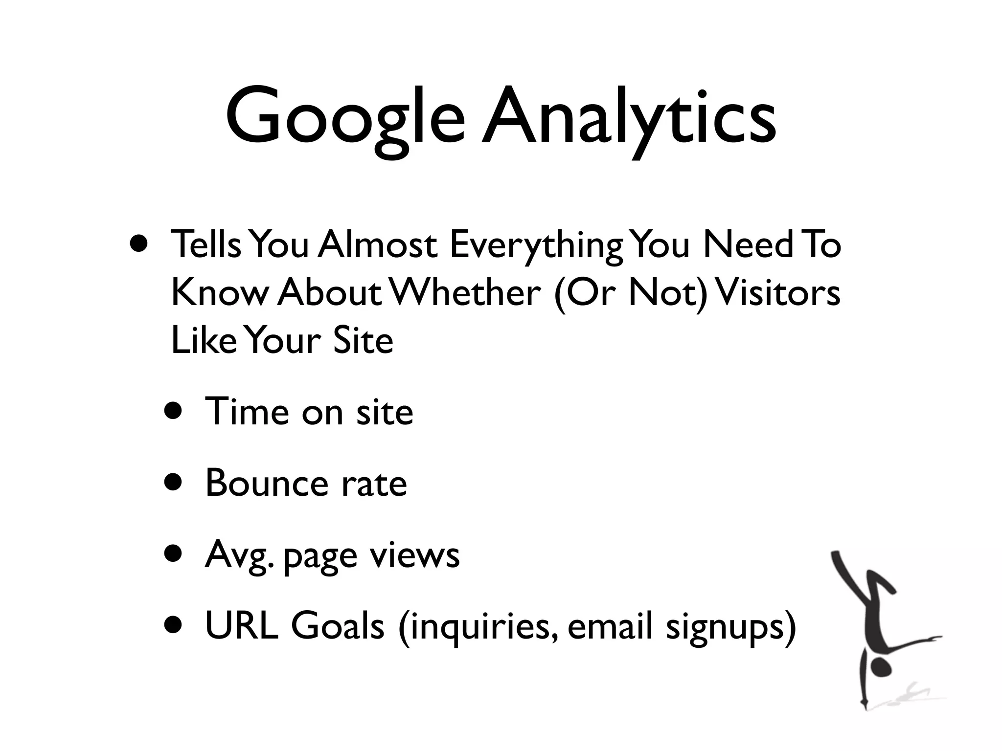 Google Analytics
• Tells You Almost Everything You Need To
  Know About Whether (Or Not) Visitors
  Like Your Site
 • Time on site
 • Bounce rate
 • Avg. page views
 • URL Goals (inquiries, email signups)
 