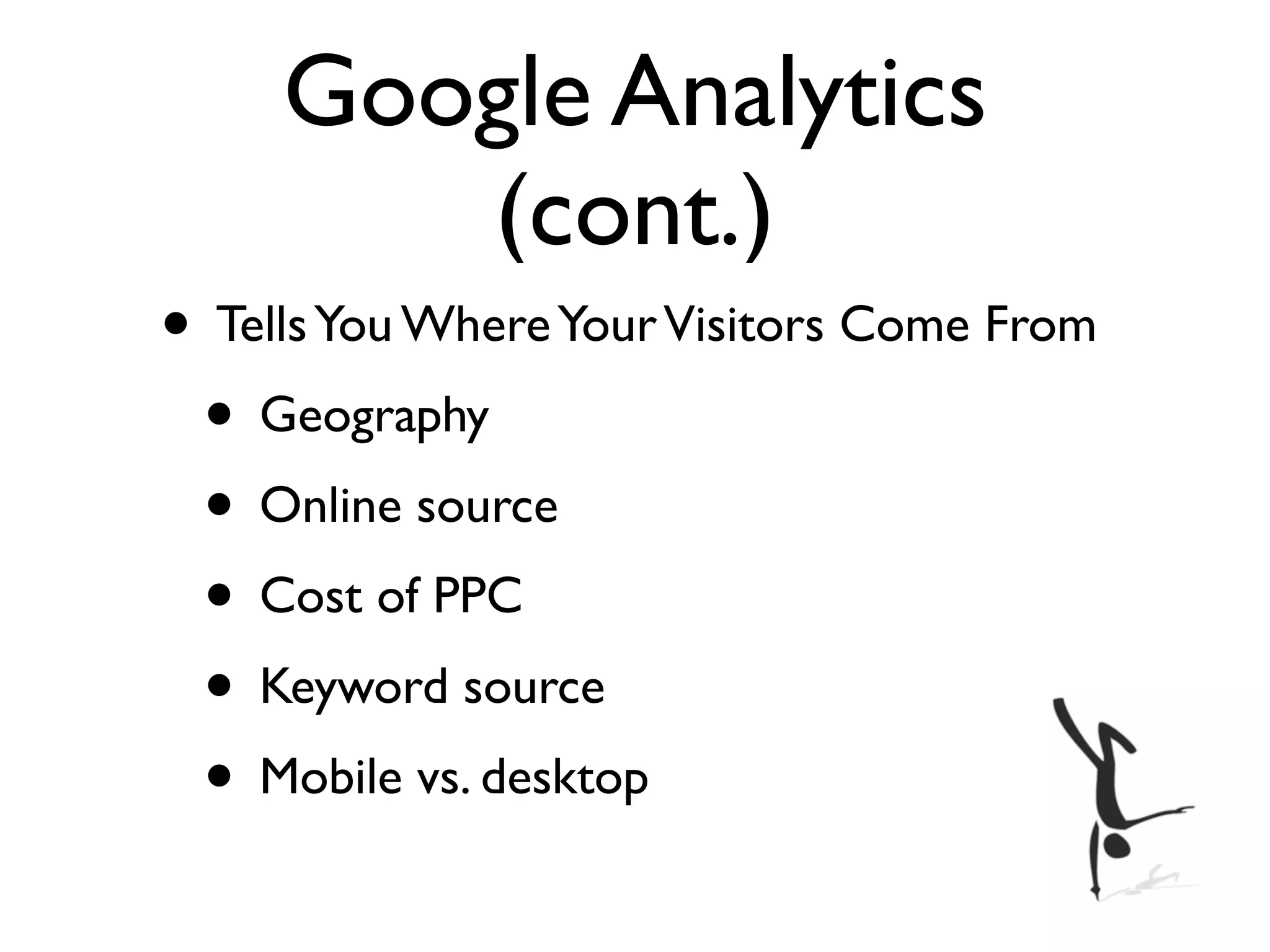 Google Analytics
        (cont.)
• Tells You Where Your Visitors Come From
 • Geography
 • Online source
 • Cost of PPC
 • Keyword source
 • Mobile vs. desktop
 