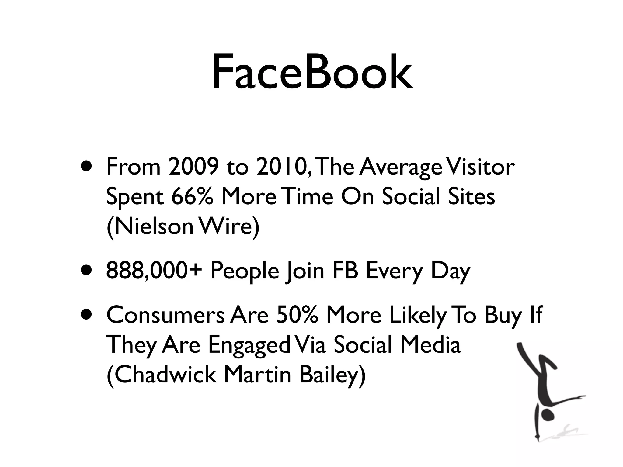 FaceBook
• From 2009 to 2010, The Average Visitor
  Spent 66% More Time On Social Sites
  (Nielson Wire)
• 888,000+ People Join FB Every Day
• Consumers Are 50% More Likely To Buy If
  They Are Engaged Via Social Media
  (Chadwick Martin Bailey)
 