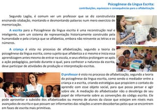 Psicogênese da Língua Escrita:
contribuições, equívocos e consequências para a alfabetização
Segundo Lagôa, é comum ver um professor que se diz construtivista
ensinando silabação, montando e desmontando palavras num mero exercício de
memorização.
A escrita para a Psicogênese da língua escrita é uma reconstrução real e
inteligente, com um sistema de representação historicamente construído pela
humanidade e pela criança que se alfabetiza, embora não reinvente as letras e os
números.
A criança é vista no processo de alfabetização, segundo a teoria da
psicogênese da língua escrita, como sujeito que alfabetiza a si mesmo e inicia essa
aprendizagem antes mesmo de entrar na escola, e seus efeitos prolongam-se após
a ação pedagógica, período durante o qual, para conhecer a natureza da escrita,
deve participar de atividades de produção e interpretação escritas.
O professor é visto no processo de alfabetização, segundo a teoria
da psicogênese da língua escrita, como sendo o mediador entre a
criança e a escrita, criando estratégias que propiciem o contato do
aprendiz com esse objeto social, para que possa pensar e agir
sobre ele. A mediação do alfabetizador não o desobriga de seu
papel de informante sobre as convenções do código escrito. Ele
pode aproveitar o subsídio dos alfabetizados ou mesmo de alunos da classe que estejam em níveis mais
avançados de escrita e que possam ser informantes das relações a serem descobertas pelos que se encontrem
em fases de escrita mais primitivas.
 