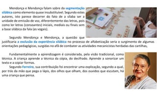 Mendonça e Mendonça falam sobre da segmentação
silábica como elemento quase insubstituível. Segundo estes
autores, isto parece decorrer do fato de a sílaba ser a
unidade de emissão de voz, diferentemente das letras, pois
como ler letras (consoantes) iniciais, mediais ou finais sem
a base silábica da fala (as vogais).
Segundo Mendonça e Mendonça, a questão que
justificaria a exclusão da experiência silábica no processo de alfabetização seria o surgimento de algumas
orientações pedagógicas, surgidas no afã de combater as atividades mecanicistas herdadas das cartilhas,
Fundamentalmente a aprendizagem é considerada, pela visão tradicional, como
técnica. A criança aprende a técnica da cópia, do decifrado. Aprende a sonorizar um
texto e a copiar formas.
Segundo Ferreiro, sua contribuição foi encontrar uma explicação, segundo a qual,
por trás da mão que pega o lápis, dos olhos que olham, dos ouvidos que escutam, há
uma criança que pensa.
 