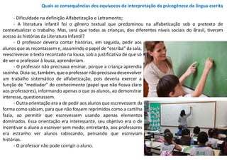 Quais as consequências dos equívocos da interpretação da psicogênese da língua escrita
- Dificuldade na definição Alfabetização e Letramento;
- A literatura infantil foi o gênero textual que predominou na alfabetização sob o pretexto de
contextualizar o trabalho. Mas, será que todas as crianças, dos diferentes níveis sociais do Brasil, tiveram
acesso às histórias da Literatura Infantil?
- O professor deveria contar histórias, em seguida, pedir aos
alunos que as recontassem e, assumindo o papel de “escriba” da sala,
reescrevesse o texto recontado na lousa, sob a justificativa de que só
de ver o professor à lousa, aprenderiam.
- O professor não precisava ensinar, porque a criança aprendia
sozinha. Dizia-se, também, que o professor não precisava desenvolver
um trabalho sistemático de alfabetização, pois deveria exercer a
função de “mediador” do conhecimento (papel que não ficava claro
aos professores), informando apenas o que os alunos, ao demonstrar
interesse, questionassem.
- Outra orientação era a de pedir aos alunos que escrevessem da
forma como sabiam, para que não fossem reprimidos como a cartilha
fazia, ao permitir que escrevessem usando apenas elementos
dominados. Essa orientação era interessante, seu objetivo era o de
incentivar o aluno a escrever sem medo; entretanto, aos professores
era estranho ver alunos rabiscando, pensando que escreviam
histórias.
- O professor não pode corrigir o aluno.
 