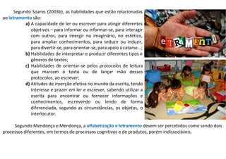 Segundo Soares (2003b), as habilidades que estão relacionadas
ao letramento são:
a) A capacidade de ler ou escrever para atingir diferentes
objetivos – para informar ou informar-se, para interagir
com outros, para imergir no imaginário, no estético,
para ampliar conhecimentos, para seduzir ou induzir,
para divertir-se, para orientar-se, para apoio à catarse...;
b) Habilidades de interpretar e produzir diferentes tipos e
gêneros de textos;
c) Habilidades de orientar-se pelos protocolos de leitura
que marcam o texto ou de lançar mão desses
protocolos, ao escrever;
d) Atitudes de inserção efetiva no mundo da escrita, tendo
interesse e prazer em ler e escrever, sabendo utilizar a
escrita para encontrar ou fornecer informações e
conhecimentos, escrevendo ou lendo de forma
diferenciada, segundo as circunstâncias, os objetos, o
interlocutor.
Segundo Mendonça e Mendonça, a alfabetização e letramento devem ser percebidos como sendo dois
processos diferentes, em termos de processos cognitivos e de produtos, porém indissociáveis.
 