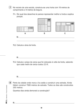 No recreio de uma escola, construiu-se uma horta com 18 metros de
comprimento e 9 metros de largura.
7.1. Diz qual dos desenhos te parece representar melhor a horta e explica
porquê.
A B C
R.:
7.2. Calcula a área da horta.
R.:
7.3. Calcula o preço da cerca que foi colocada à volta da horta, sabendo
que cada metro de cerca custou 2,5 €.
R.:
Perto da cidade onde mora o Ivo estão a construir uma estrada. Ainda
faltam construir 7500 metros de estrada. Todos os dias são construídos
250 metros.
Quantos dias ainda demorará a construção?
R.:
 