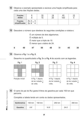Observa o exemplo apresentado e escreve uma fração simplificada para
cada uma das frações dadas.
Frações
dadas
Frações
simplificadas
Descobre o número que obedece às seguintes condições e rodeia-o.
É um número de dois algarismos.
É múltiplo de 5.
É maior que o triplo de 10.
É menor que o dobro de 24.
6 49 47 50 48 51 45 30
Observa a Fig. 1 e a Fig. 2.
Desenha no quadriculado a Fig. 3 e a Fig. 4 de acordo com as legendas.
Fig. 1 Fig. 2 Fig. 3 Fig. 4
Posição inicial A Fig. 1 depois A Fig. 1 depois A Fig. 1 depois
de ter rodado 1
de ter rodado 1
de ter rodado 3
de volta. volta.
O carro do pai do Rui gasta 8 litros de gasolina por cada 100 km que
percorre.
Completa a tabela tendo em conta os dados apresentados.
100 km 150 km 250 km 350 km
8 ℓ 16 ℓ 24 ℓ
6
8
/ x 3
/ x 4
2
2
10 14 40 12
15 20 100 4
3
4
=
2 44
de volta.
Quilómetros
Gasolina
 