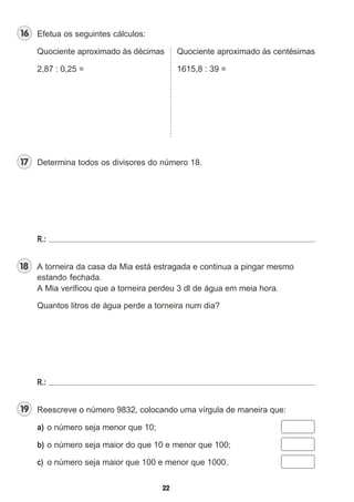 Efetua os seguintes cálculos:
Quociente aproximado às décimas Quociente aproximado às centésimas
2,87 : 0,25 = 1615,8 : 39 =
Determina todos os divisores do número 18.
R.:
A torneira da casa da Mia está estragada e continua a pingar mesmo
estando fechada.
A Mia verificou que a torneira perdeu 3 dl de água em meia hora.
Quantos litros de água perde a torneira num dia?
R.:
Reescreve o número 9832, colocando uma vírgula de maneira que:
a) o número seja menor que 10;
b) o número seja maior do que 10 e menor que 100;
c) o número seja maior que 100 e menor que 1000.
 