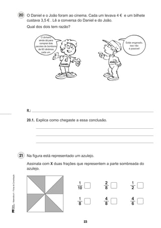 O Daniel e o João foram ao cinema. Cada um levava 4 €
custava 3,5 € . Lê a conversa do Daniel e do João.
Qual dos dois tem razão?
O dinheiro
ainda dá para
comprar dois
pacotes de bombons
de 60 cêntimos
cada um.
R.:
20.1. Explica como chegaste a essa conclusão.
Assinala com X duas frações que representem a parte sombreada do
azulejo.
2 1
8 2
4 4
8 6
e um bilhete
Estás enganado,
isso não
é possível!
1
10
1
8
 