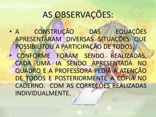 AS OBSERVAÇÕES: 
• A CONSTRUÇÃO DAS EQUAÇÕES 
APRESENTARAM DIVERSAS SITUAÇÕES QUE 
POSSIBILITOU A PARTICIPAÇÃO DE TODOS. 
• CONFORME FORAM SENDO REALIZADAS, 
CADA UMA IA SENDO APRESENTADA NO 
QUADRO E A PROFESSORA PEDIA A ATENÇÃO 
DE TODOS E POSTERIORMENTE A CÓPIA NO 
CADERNO. COM AS CORREÇÕES REALIZADAS 
INDIVIDUALMENTE. 
 