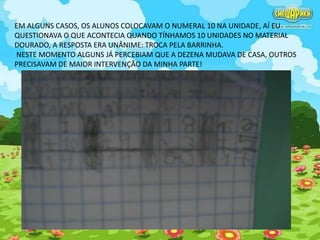 EM ALGUNS CASOS, OS ALUNOS COLOCAVAM O NUMERAL 10 NA UNIDADE, AÍ EU 
QUESTIONAVA O QUE ACONTECIA QUANDO TÍNHAMOS 10 UNIDADES NO MATERIAL 
DOURADO, A RESPOSTA ERA UNÂNIME: TROCA PELA BARRINHA. 
NESTE MOMENTO ALGUNS JÁ PERCEBIAM QUE A DEZENA MUDAVA DE CASA, OUTROS 
PRECISAVAM DE MAIOR INTERVENÇÃO DA MINHA PARTE! 
 