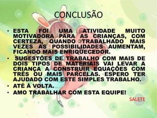 CONCLUSÃO 
• ESTA FOI UMA ATIVIDADE MUITO 
MOTIVADORA PARA AS CRIANÇAS, COM 
CERTEZA, QUANDO TRABALHADO MAIS 
VEZES AS POSSIBILIDADES AUMENTAM, 
FICANDO MAIS ENRIQUECEDOR. 
• SUGESTÕES DE TRABALHO COM MAIS DE 
DOIS TIPOS DE MATERIAIS VAI LEVAR A 
CRIANÇA A CONSTRUIR EQUAÇÕES COM 
TRÊS OU MAIS PARCELAS. ESPERO TER 
AJUDADO COM ESTE SIMPLES TRABALHO. 
• ATÉ À VOLTA. 
• AMO TRABALHAR COM ESTA EQUIPE! 
SALETE 
