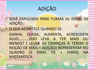 ADIÇÃO 
• SERÁ EXPLICADO PARA TURMA AS IDÉIAS DE 
ADIÇÃO; 
• O QUE ACONTECE QUANDO SE: 
GANHA, CHEGA, AUMENTA, ACRESCENTA 
ALGO..........ISSO LEVA A TER MAIS OU 
MENOS? ( LEVAR AS CRIANÇAS A TEREM O 
NOÇÃO DE MAIS – ADIÇÃO) REPRESENTAR NO 
QUADRO O SINAL DE + (MAIS) NA 
MATEMÁTICA. 
 