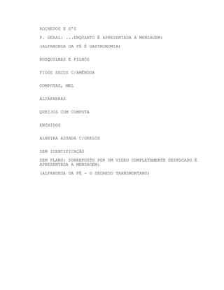 ROCHEDOS E S’S
P. GERAL: ...ENQUANTO É APRESENTADA A MENSAGEM:
(ALFANDEGA DA FÉ É GASTRONOMIA)
ROSQUILHAS E FILHÓS
FIGOS SECOS C/AMÊNDOA
COMPOTAS, MEL
ALCAPARRAS
QUEIJOS COM COMPOTA
ENCHIDOS
ALHEIRA ASSADA C/GRELOS
SEM IDENTIFICAÇÃO
SEM PLANO: SOBREPOSTO POR UM VIDEO COMPLETAMENTE DESFOCADO É
APRESENTADA A MENSAGEM:
(ALFANDEGA DA FÉ - O SEGREDO TRANSMONTANO)

 