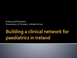 Professor 
Alf 
Nicholson 
Presentation 
6th 
October 
re 
Model 
of 
Care 
Building 
a 
clinical 
network 
for 
paediatrics 
in 
Ireland 
 