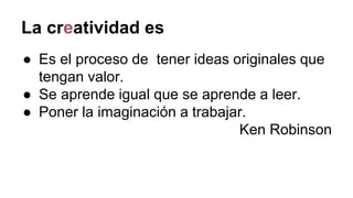 La creatividad es
● Es el proceso de tener ideas originales que
tengan valor.
● Se aprende igual que se aprende a leer.
● Poner la imaginación a trabajar.
Ken Robinson
 