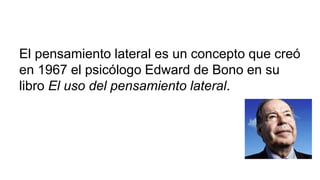 El pensamiento lateral es un concepto que creó
en 1967 el psicólogo Edward de Bono en su
libro El uso del pensamiento lateral.
 
