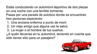 Estás conduciendo un automóvil deportivo de dos plazas
en una noche con una terrible tormenta.
Pasas por una parada de autobús donde se encuentran
tres personas esperando:
1. Una anciana enferma a punto de morir.
2. Un viejo amigo que alguna vez te salvó.
3. La mujer o el hombre de tus sueños.
¿A quién llevarías en tu automóvil, teniendo en cuenta que
sólo tienes sitio para un pasajero?
 