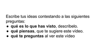 Escribe tus ideas contestando a las siguientes
preguntas:
● qué es lo que has visto, descríbelo.
● qué piensas, que te sugiere este vídeo.
● qué te preguntas al ver este vídeo
 