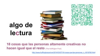 algo de
lectura
18 cosas que las personas altamente creativas no
hacen igual que el resto (The Huffington Post)
http://www.huffingtonpost.es/2014/03/07/18-cosas-que-las-personas_n_4918760.html
 