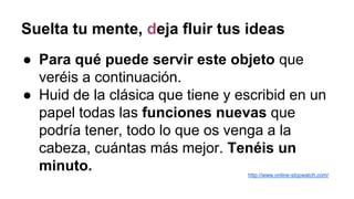 Suelta tu mente, deja fluir tus ideas
● Para qué puede servir este objeto que
veréis a continuación.
● Huid de la clásica que tiene y escribid en un
papel todas las funciones nuevas que
podría tener, todo lo que os venga a la
cabeza, cuántas más mejor. Tenéis un
minuto. http://www.online-stopwatch.com/
 