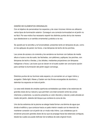 DISEÑO DE ELEMENTOS ORIGINALES
Con el objetivo de personalizar los espacios y de crear rincones íntimos se utilizaron
varios tipos de iluminación exterior. Conseguir una correcta luminosidad en el jardín no
es fácil. Por ese motivo fue necesario repartir los distintos puntos de luz de manera
que obedecieran a un sentido ornamental y práctico a la vez.


Se apostó por la sencillez y la funcionalidad, presentes tanto en lámparas de pie, como
en los apliques de pared, los focos, o las lámparas de techo de los porches.


Las zonas de acceso a la vivienda y los senderos se iluminan con balizas de media
altura o luces a ras de suelo; las fachadas, con plafones y apliques; los porches, con
lámparas de techo o farolas, y los árboles, mediantes proyectores con lámparas
halógenas o focos. Las luces que se clavan en el suelo suelen ser una buena opción
para cambiar la iluminación del jardín según convenga.




Distintos puntos de luz iluminan este espacio y lo convierten en un lugar íntimo y
acogedor. Delta light, Klewe y Castan son las firmas encargadas de alumbrar y
delimitar los espacios en todo el jardín.


La casa está dotada de amplias aperturas acristaladas que dotan a las estancias de
grandes dosis de luz natural y que permiten una total conexión entre las zonas
interiores y exteriores. La piscina presenta un color discreto y natural y está ubicada en
medio del jardín, delante del bloque que contiene la zona de día.


Uno de los extremos de la piscina se alarga hasta formar una lámina de agua que
divide el edificio y que conduce hacia un patio interior creado con la intención de
mantener conexión con el jardín de un modo más íntimo. Las cristaleras que lo
encierran procuran grandes dosis de luz que se propaga hacia las estancias contiguas,
desde las cuales se puede disfrutar de la belleza de este original rincón.
 