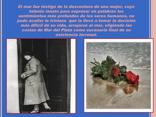 El mar fue testigo de la desventura de una mujer, cuyo
      talento innato para expresar en palabras los
 sentimientos más profundos de los seres humanos, no
pudo acallar la tristeza que la llevó a tomar la decisión
  más difícil de su vida, arrojarse al mar, eligiendo las
  costas de Mar del Plata como escenario final de su
                   existencia terrenal.
 
