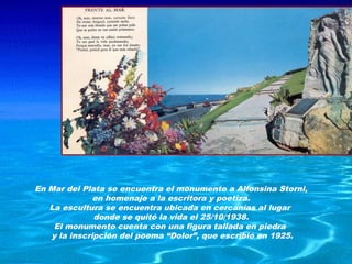 En Mar del Plata se encuentra el monumento a Alfonsina Storni,
              en homenaje a la escritora y poetiza.
   La escultura se encuentra ubicada en cercanías al lugar
              donde se quitó la vida el 25/10/1938.
    El monumento cuenta con una figura tallada en piedra
   y la inscripción del poema “Dolor”, que escribió en 1925.
 