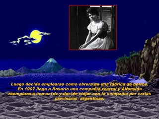 Luego decide emplearse como obrera en una fábrica de gorros.
    En 1907 llega a Rosario una compañía teatral y Alfonsina
reemplaza a una actriz y decide viajar con la compañía por varias
                     provincias argentinas.
 