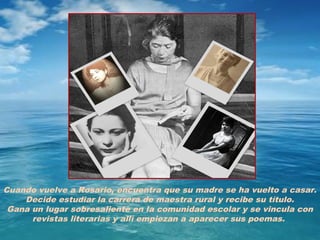 Cuando vuelve a Rosario, encuentra que su madre se ha vuelto a casar.
    Decide estudiar la carrera de maestra rural y recibe su título.
 Gana un lugar sobresaliente en la comunidad escolar y se vincula con
      revistas literarias y allí empiezan a aparecer sus poemas.
 