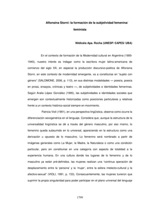 1799
Alfonsina Storni: la formación de la subjetividad femenina/
feminista
Nildicéia Apa. Rocha (UNESP/ CAPES/ UBA)
En el contexto de formación de la Modernidad cultural en Argentina (1900-
1940), nuestro interés es indagar como la escritora mujer latino-americana de
comienzo del siglo XX, en especial la producción discursivo-poética de Alfonsina
Storni, en este contexto de modernidad emergente, va a constituirse en “sujeto con
género” (SALOMONE, 2006, p. 113), en sus distintas modalidades — poesía, poesía
en prosa, ensayos, crónicas y teatro —, de subjetividades e identidades femeninas.
Según Aralia López González (1995), las subjetividades e identidades sociales que
emergen son contextualmente historizadas como posiciones particulares y relativas
frente a un contexto histórico-social siempre en movimiento.
Patricia Violi (1991), en una perspectiva lingüística, observa como ocurre la
diferenciación sexogenérica en el lenguaje. Considera que, aunque la estructura de la
universalidad lingüística se dé a través del género masculino, por eso mismo, lo
femenino queda subsumido en lo universal, apareciendo en la estructura como una
derivación u opuesto de lo masculino. Lo femenino será nombrado a partir de
imágenes generales como La Mujer, la Madre, la Naturaleza o como una condición
particular, pero sin constituirse en una categoría con aspecto de totalidad a la
experiencia humana. En una cultura donde los lugares de lo femenino y de lo
masculino ya están pré-definidos, las mujeres realizan una “continua operación de
desplazamiento entre la ‘persona’ y la ‘mujer’, entre la esfera intelecto-cultural y la
afectivo-sexual” (VIOLI, 1991, p. 153). Consecuentemente, las mujeres tuvieron que
suprimir la propia singularidad para poder participar en el plano universal del lenguaje
 