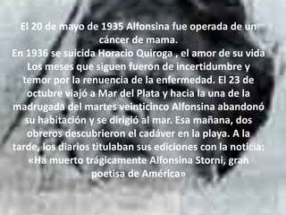 El 20 de mayo de 1935 Alfonsina fue operada de un
cáncer de mama.
En 1936 se suicida Horacio Quiroga , el amor de su vida
Los meses que siguen fueron de incertidumbre y
temor por la renuencia de la enfermedad. El 23 de
octubre viajó a Mar del Plata y hacia la una de la
madrugada del martes veinticinco Alfonsina abandonó
su habitación y se dirigió al mar. Esa mañana, dos
obreros descubrieron el cadáver en la playa. A la
tarde, los diarios titulaban sus ediciones con la noticia:
«Ha muerto trágicamente Alfonsina Storni, gran
poetisa de América»
 