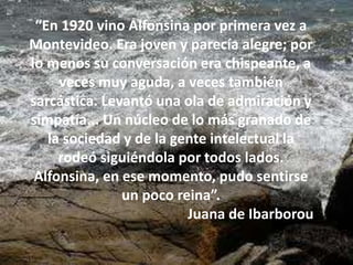 “En 1920 vino Alfonsina por primera vez a
Montevideo. Era joven y parecía alegre; por
lo menos su conversación era chispeante, a
veces muy aguda, a veces también
sarcástica. Levantó una ola de admiración y
simpatía... Un núcleo de lo más granado de
la sociedad y de la gente intelectual la
rodeó siguiéndola por todos lados.
Alfonsina, en ese momento, pudo sentirse
un poco reina”.
Juana de Ibarborou
 