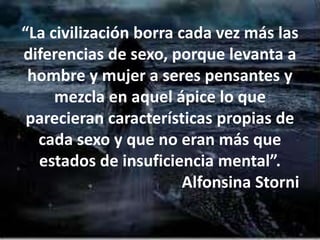 “La civilización borra cada vez más las
diferencias de sexo, porque levanta a
hombre y mujer a seres pensantes y
mezcla en aquel ápice lo que
parecieran características propias de
cada sexo y que no eran más que
estados de insuficiencia mental”.
Alfonsina Storni
 