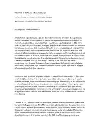 He sentido el otoño; sus achaques de viejo
Me han llenado de miedo; me ha contado el espejo
Que nieva en mis cabellos mientras caen las hojas.
Sus amigos los poetas modernistas
Amado Nervo, el poeta mejicano paladín del modernismo junto con Rubén Darío, publica sus
poemas también en Mundo Argentino, y esto da una idea de lo que significaría para ella, una
muchacha desconocida, de provincia, el haber llegado hasta aquellas páginas. En 1919 Nervo
llega a la Argentina como embajador de su país, y frecuenta las mismas reuniones que Alfonsina.
Ella le dedica un ejemplar de La inquietud del rosal, y lo llama en su dedicatoria «poeta divino».
Vinculada entonces a lo mejor de la vanguardia novecentista, que empezaba a declinar, en el
archivo de la Biblioteca Nacional uruguaya hay cartas al uruguayo José Enrique Rodó, otro de los
escritores principales de la época, modernista autor de Ariel y de Los motivos de Proteo, ambos
libros pilares de una interpretación de la cultura americana. El uruguayo escribía, como ella, en
Caras y Caretas y era, junto con Julio Herrera y Reissig, el jefe indiscutido del nuevo
pensamiento en el Uruguay. Ambos contribuyeron a esclarecer los lineamientos intelectuales
americanos a principios de siglo, como lo hizo también Manuel Ugarte, cuya amistad le llegó a
Alfonsina junto con la de José Ingenieros.
Su voluntad no la abandona, y sigue escribiendo. En mejores condiciones publica El dulce daño,
en 1918. El 18 de abril de 1918 se le ofrece una comida en el restaurante Génova, de la calle
Paraná y Corrientes, donde se reunía mensualmente el grupo de Nosotros, y en esa oportunidad
se celebra la aparición de El dulce daño. Los oradores son Roberto Giusti y José Ingenieros, su
gran amigo y protector, a veces su médico. Alfonsina se está reponiendo de la gran tensión
nerviosa que la obligó a dejar momentáneamente su trabajo en la escuela, pero su cansancio no
le impide disfrutar de la lectura de su «Nocturno», hecha por Giusti, en traducción al italiano de
Folco Testena
También en 1918 Alfonsina recibe una medalla de miembro del Comité Argentino Pro Hogar de
los Huérfanos Belgas, junto con Alicia Moreau de Justo y Enrique del Valle Iberlucea. Años atrás,
cuando empezó la guerra, Alfonsina había aparecido como concurrente a un acto en defensa de
Bélgica, con motivo de la invasión alemana. Comienzan sus visitas a la ciudad de Montevideo,
donde hasta su muerte frecuentará amigos uruguayos. Juana de Ibarbourou lo contó años
después de la muerte de la poetisa argentina: «En 1920 vino Alfonsina por primera vez a
 