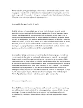 Montevideo. Era joven y parecía alegre; por lo menos su conversación era chispeante, a veces
muy aguda, a veces también sarcástica. Levantó una ola de admiración y simpatía… Un núcleo
de lo más granado de la sociedad y de la gente intelectual la rodeó siguiéndola por todos lados.
Alfonsina, en ese momento, pudo sentirse un poco reina».
La amistad de Quiroga, el escritor de la selva
En 1922, Alfonsina ya frecuentaba la casa del pintor Emilio Centurión, de donde surgiría
posteriormente el grupo Anaconda. Allí conoció, seguramente, al escritor uruguayo Horacio
Quiroga, que había llegado de su refugio en San Ignacio, Misiones, durante el año 1916. Su
personalidad debió atraer a Alfonsina. Un hombre marcado por el destino, perseguido por los
suicidios de seres queridos, que, además, se había atrevido a exiliarse en Misiones, e intentado
allí forjar un paraíso. En 1922, era ya el autor de sus libros más importantes, Cuentos de la selva,
Anaconda, El desierto. Vivía modestamente de sus colaboraciones en diarios y revistas y
desempeñó un papel protagónico en el intento de profesionalizar la escritura. Alfonsina había
publicado sus libros Irremediablemente (1919) y Languidez (1920).
La amistad con Quiroga fue la de dos seres distintos. Cuenta Norah Lange que en una de sus
reuniones, adonde iban todos los escritores de la época, jugaron una tarde a las prendas. El
juego consistió en que Alfonsina y Horacio besaran al mismo tiempo las caras de un reloj de
cadena, sostenido por Horacio. Este, en un rápido ademán, escamoteó el reloj precisamente en
el momento en que Alfonsina aproximaba a él sus labios, y todo terminó en un beso. Quiroga la
nombra frecuentemente en sus cartas, sobre todo entre los años 1919 y 1922, y su mención la
destaca de un grupo donde había no sólo otras mujeres sino también otras escritoras. Sin
embargo, cuando Quiroga resuelve irse a Misiones en 1925, Alfonsina no lo acompaña. Quiroga
le pide que se vaya con él y ella, indecisa, consulta con su amigo el pintor Benito Quinquela
Martín. Aquél, hombre ordenado y sedentario, le dice: «¿Con ese loco? ¡No!».
Un nuevo camino para la poesía
En el año 1923, la revista Nosotros, que lideraba la difusión de la nueva literatura argentina, y
con hábil manejo formaba la opinión de los lectores, publicó una encuesta, dirigida a los que
constituyen «la nueva generación literaria». La pregunta está formulada sencillamente:
«¿Cuáles son los tres o cuatro poetas nuestros, mayores de treinta años, que usted respeta
más?».
 