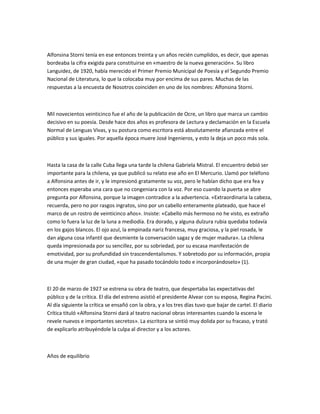 Alfonsina Storni tenía en ese entonces treinta y un años recién cumplidos, es decir, que apenas
bordeaba la cifra exigida para constituirse en «maestro de la nueva generación». Su libro
Languidez, de 1920, había merecido el Primer Premio Municipal de Poesía y el Segundo Premio
Nacional de Literatura, lo que la colocaba muy por encima de sus pares. Muchas de las
respuestas a la encuesta de Nosotros coinciden en uno de los nombres: Alfonsina Storni.
Mil novecientos veinticinco fue el año de la publicación de Ocre, un libro que marca un cambio
decisivo en su poesía. Desde hace dos años es profesora de Lectura y declamación en la Escuela
Normal de Lenguas Vivas, y su postura como escritora está absolutamente afianzada entre el
público y sus iguales. Por aquella época muere José Ingenieros, y esto la deja un poco más sola.
Hasta la casa de la calle Cuba llega una tarde la chilena Gabriela Mistral. El encuentro debió ser
importante para la chilena, ya que publicó su relato ese año en El Mercurio. Llamó por teléfono
a Alfonsina antes de ir, y le impresionó gratamente su voz, pero le habían dicho que era fea y
entonces esperaba una cara que no congeniara con la voz. Por eso cuando la puerta se abre
pregunta por Alfonsina, porque la imagen contradice a la advertencia. «Extraordinaria la cabeza,
recuerda, pero no por rasgos ingratos, sino por un cabello enteramente plateado, que hace el
marco de un rostro de veinticinco años». Insiste: «Cabello más hermoso no he visto, es extraño
como lo fuera la luz de la luna a mediodía. Era dorado, y alguna dulzura rubia quedaba todavía
en los gajos blancos. El ojo azul, la empinada nariz francesa, muy graciosa, y la piel rosada, le
dan alguna cosa infantil que desmiente la conversación sagaz y de mujer madura». La chilena
queda impresionada por su sencillez, por su sobriedad, por su escasa manifestación de
emotividad, por su profundidad sin trascendentalismos. Y sobretodo por su información, propia
de una mujer de gran ciudad, «que ha pasado tocándolo todo e incorporándoselo» (1).
El 20 de marzo de 1927 se estrena su obra de teatro, que despertaba las expectativas del
público y de la crítica. El día del estreno asistió el presidente Alvear con su esposa, Regina Pacini.
Al día siguiente la crítica se ensañó con la obra, y a los tres días tuvo que bajar de cartel. El diario
Crítica tituló «Alfonsina Storni dará al teatro nacional obras interesantes cuando la escena le
revele nuevos e importantes secretos». La escritora se sintió muy dolida por su fracaso, y trató
de explicarlo atribuyéndole la culpa al director y a los actores.
Años de equilibrio
 