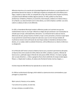 Alfonsina intervino en la creación de la Sociedad Argentina de Escritores y su participación en el
gremialismo literario fue intensa. En 1928 viajó a España en compañía de la actriz Blanca de la
Vega, y repitió su viaje en 1931, en compañía de su hijo. Allí conoció a otras mujeres escritoras,
y la poeta Concha Méndez le dedica algunos poemas. En 1932, publicó sus Dos farsas
pirotécnicas: Cimbelina y Polixene y la cocinerita. Está tranquila, colabora en el diario Crítica y
en La Nación; sus clases de teatro son la rutina diaria, y su rostro empieza a cambiar. Las canas
cubren su cabeza y le dan un aire diferente.
En 1931, el Intendente Municipal nombró a Alfonsina jurado y es la primera vez que ese
nombramiento recae en una mujer. Alfonsina se alegra de que comiencen a ser reconocidas las
virtudes que la mujer, esforzadamente, demuestra. «La civilización borra cada vez más las
diferencias de sexo, porque levanta a hombre y mujer a seres pensantes y mezcla en aquel ápice
lo que parecieran características propias de cada sexo y que no eran más que estados de
insuficiencia mental. Como afirmación de esta limpia verdad, la Intendencia de Buenos Aires
declara, en su ciudad, noble la condición femenina», afirma Alfonsina en un diario al referirse a
su designación.
En la Peña del café Tortoni conoció a Federico García Lorca, durante la permanencia del poeta
en Buenos Aires entre octubre de 1933 y febrero de 1934. Le dedicó un poema, «Retrato de
García Lorca», publicado luego en Mundo de siete pozos (1934). Allí dice: «Irrumpe un griego
/por sus ojos distantes (…). Salta su garganta /hacia afuera /pidiendo /la navaja lunada /aguas
filosas (…). Dejad volar la cabeza, /la cabeza sola /herida de hondas marinas /negras…».
El 20 de mayo de 1935 Alfonsina fue operada de un cáncer de mama.
En 1936 se suicida Horacio Quiroga y ella le dedicó un poema de versos conmovedores y que
presagian su propio final:
Morir como tú, Horacio, en tus cabales,
Y así como en tus cuentos, no está mal;
Un rayo a tiempo y se acabó la feria…
 