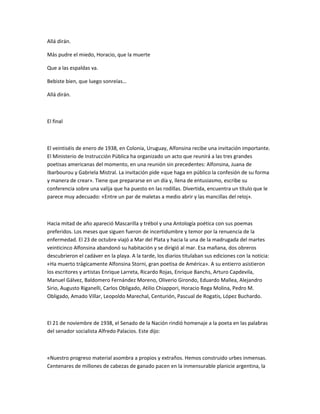Allá dirán.
Más pudre el miedo, Horacio, que la muerte
Que a las espaldas va.
Bebiste bien, que luego sonreías…
Allá dirán.
El final
El veintiséis de enero de 1938, en Colonia, Uruguay, Alfonsina recibe una invitación importante.
El Ministerio de Instrucción Pública ha organizado un acto que reunirá a las tres grandes
poetisas americanas del momento, en una reunión sin precedentes: Alfonsina, Juana de
Ibarbourou y Gabriela Mistral. La invitación pide «que haga en público la confesión de su forma
y manera de crear». Tiene que prepararse en un día y, llena de entusiasmo, escribe su
conferencia sobre una valija que ha puesto en las rodillas. Divertida, encuentra un título que le
parece muy adecuado: «Entre un par de maletas a medio abrir y las mancillas del reloj».
Hacia mitad de año apareció Mascarilla y trébol y una Antología poética con sus poemas
preferidos. Los meses que siguen fueron de incertidumbre y temor por la renuencia de la
enfermedad. El 23 de octubre viajó a Mar del Plata y hacia la una de la madrugada del martes
veinticinco Alfonsina abandonó su habitación y se dirigió al mar. Esa mañana, dos obreros
descubrieron el cadáver en la playa. A la tarde, los diarios titulaban sus ediciones con la noticia:
«Ha muerto trágicamente Alfonsina Storni, gran poetisa de América». A su entierro asistieron
los escritores y artistas Enrique Larreta, Ricardo Rojas, Enrique Banchs, Arturo Capdevila,
Manuel Gálvez, Baldomero Fernández Moreno, Oliverio Girondo, Eduardo Mallea, Alejandro
Sirio, Augusto Riganelli, Carlos Obligado, Atilio Chiappori, Horacio Rega Molina, Pedro M.
Obligado, Amado Villar, Leopoldo Marechal, Centurión, Pascual de Rogatis, López Buchardo.
El 21 de noviembre de 1938, el Senado de la Nación rindió homenaje a la poeta en las palabras
del senador socialista Alfredo Palacios. Este dijo:
«Nuestro progreso material asombra a propios y extraños. Hemos construido urbes inmensas.
Centenares de millones de cabezas de ganado pacen en la inmensurable planicie argentina, la
 
