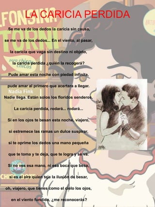 LA CARICIA PERDIDA
.Se me va de los dedos la caricia sin causa,
se me va de los dedos... En el viento, al pasar,
la caricia que vaga sin destino ni objeto,
la caricia perdida ¿quién la recogerá?
Pude amar esta noche con piedad infinita,
pude amar al primero que acertara a llegar.
Nadie llega. Están solos los floridos senderos.
La caricia perdida, rodará... rodará...
Si en los ojos te besan esta noche, viajero,
si estremece las ramas un dulce suspirar,
si te oprime los dedos una mano pequeña
que te toma y te deja, que te logra y se va.
Si no ves esa mano, ni esa boca que besa,
si es el aire quien teje la ilusión de besar,
oh, viajero, que tienes como el cielo los ojos,
en el viento fundido, ¿me reconocerás?
 