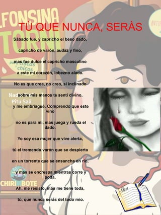 TÙ QUE NUNCA, SERÀS
Sábado fue, y capricho el beso dado,
capricho de varón, audaz y fino,
mas fue dulce el capricho masculino
a este mi corazón, lobezno alado.
No es que crea, no creo, si inclinado
sobre mis manos te sentí divino,
y me embriagué. Comprendo que este
vino
no es para mí, mas juega y rueda el
dado.
Yo soy esa mujer que vive alerta,
tú el tremendo varón que se despierta
en un torrente que se ensancha en río,
y más se encrespa mientras corre y
poda.
Ah, me resisto, más me tiene toda,
tú, que nunca serás del todo mío.
 