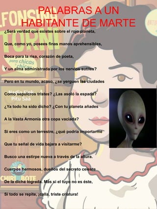 PALABRAS A UN
HABITANTE DE MARTE
¿Será verdad que existes sobre el rojo planeta,
Que, como yo, posees finas manos aprehensibles,
Boca para la risa, corazón de poeta,
Y un alma administrada por los nervios sutiles?
Pero en tu mundo, acaso, ¿se yerguen las ciudades
Como sepulcros tristes? ¿Las asoló la espada?
¿Ya todo ha sido dicho? ¿Con tu planeta añades
A la Vasta Armonía otra copa vaciada?
Si eres como un terrestre, ¿qué podría importarme
Que tu señal de vida bajara a visitarme?
Busco una estirpe nueva a través de la altura.
Cuerpos hermosos, dueños del secreto celeste
De la dicha lograda. Más si el tuyo no es éste,
Si todo se repite, ¡calla, triste criatura!
 